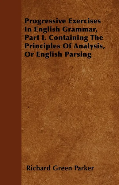 Обложка книги Progressive Exercises In English Grammar, Part I. Containing The Principles Of Analysis, Or English Parsing, Richard Green Parker