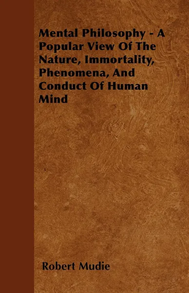 Обложка книги Mental Philosophy - A Popular View Of The  Nature, Immortality, Phenomena, And Conduct Of Human Mind, Robert Mudie
