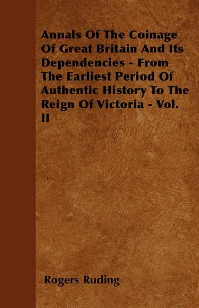 Обложка книги Annals Of The Coinage Of Great Britain And Its Dependencies - From The Earliest Period Of Authentic History To The Reign Of Victoria - Vol. II, Rogers Ruding