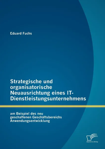 Обложка книги Strategische und organisatorische Neuausrichtung eines IT-Dienstleistungsunternehmens am Beispiel des neu geschaffenen Geschaftsbereichs Anwendungsentwicklung, Eduard Fuchs