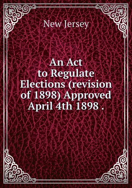 Обложка книги An Act to Regulate Elections (revision of 1898) Approved April 4th 1898 ., New Jersey