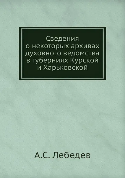 Обложка книги Сведения о некоторых архивах духовного ведомства в губерниях Курской и Харьковской, А.С. Лебедев