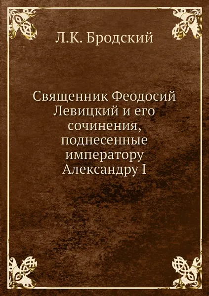 Обложка книги Священник Феодосий Левицкий и его сочинения, поднесенные императору Александру I, Л.К. Бродский