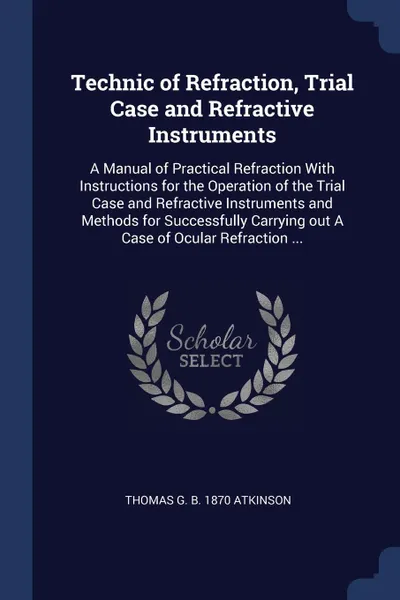 Обложка книги Technic of Refraction, Trial Case and Refractive Instruments. A Manual of Practical Refraction With Instructions for the Operation of the Trial Case and Refractive Instruments and Methods for Successfully Carrying out A Case of Ocular Refraction ..., Thomas G. b. 1870 Atkinson