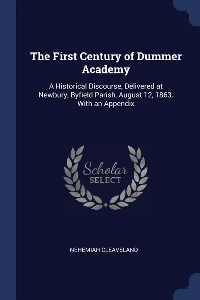 Обложка книги The First Century of Dummer Academy. A Historical Discourse, Delivered at Newbury, Byfield Parish, August 12, 1863. With an Appendix, Nehemiah Cleaveland