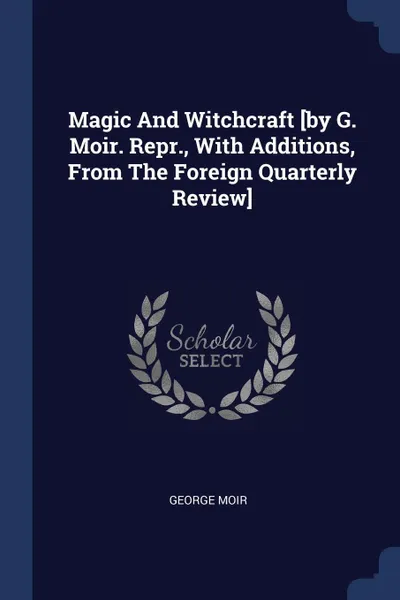 Обложка книги Magic And Witchcraft .by G. Moir. Repr., With Additions, From The Foreign Quarterly Review., George Moir