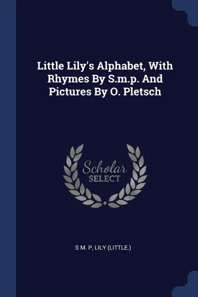 Обложка книги Little Lily's Alphabet, With Rhymes By S.m.p. And Pictures By O. Pletsch, S M. P, Lily (little.)