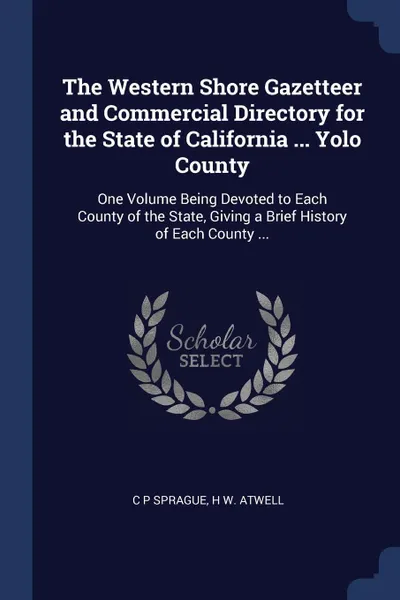 Обложка книги The Western Shore Gazetteer and Commercial Directory for the State of California ... Yolo County. One Volume Being Devoted to Each County of the State, Giving a Brief History of Each County ..., C P Sprague, H W. Atwell