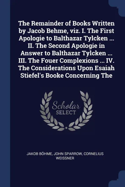 Обложка книги The Remainder of Books Written by Jacob Behme, viz. I. The First Apologie to Balthazar Tylcken ... II. The Second Apologie in Answer to Balthazar Tylcken ... III. The Fouer Complexions ... IV. The Considerations Upon Esaiah Stiefel's Booke Concern..., Jakob Böhme, John Sparrow, Cornelius Weissner
