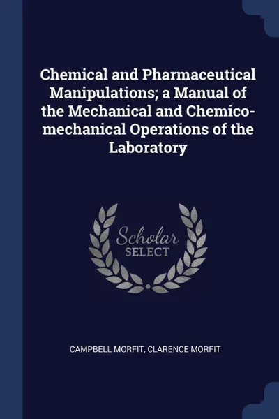 Обложка книги Chemical and Pharmaceutical Manipulations; a Manual of the Mechanical and Chemico-mechanical Operations of the Laboratory, Campbell Morfit, Clarence Morfit