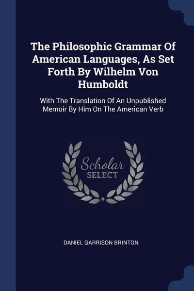 Обложка книги The Philosophic Grammar Of American Languages, As Set Forth By Wilhelm Von Humboldt. With The Translation Of An Unpublished Memoir By Him On The American Verb, Daniel Garrison Brinton