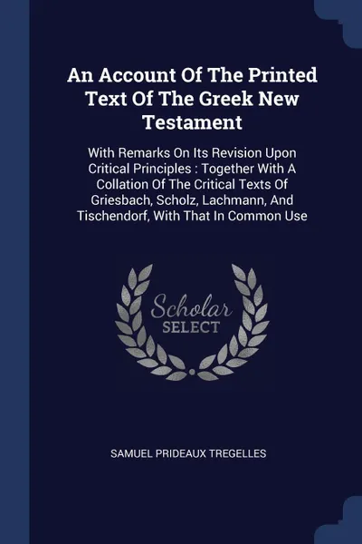 Обложка книги An Account Of The Printed Text Of The Greek New Testament. With Remarks On Its Revision Upon Critical Principles : Together With A Collation Of The Critical Texts Of Griesbach, Scholz, Lachmann, And Tischendorf, With That In Common Use, Samuel Prideaux Tregelles