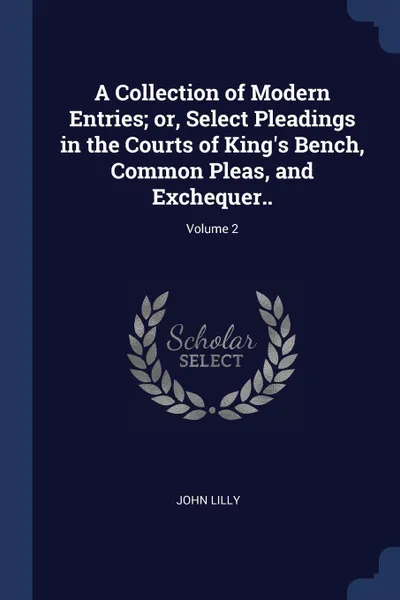 Обложка книги A Collection of Modern Entries; or, Select Pleadings in the Courts of King's Bench, Common Pleas, and Exchequer..; Volume 2, John Lilly