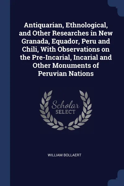 Обложка книги Antiquarian, Ethnological, and Other Researches in New Granada, Equador, Peru and Chili, With Observations on the Pre-Incarial, Incarial and Other Monuments of Peruvian Nations, William Bollaert