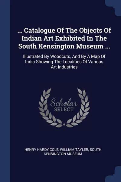 Обложка книги ... Catalogue Of The Objects Of Indian Art Exhibited In The South Kensington Museum ... Illustrated By Woodcuts, And By A Map Of India Showing The Localities Of Various Art Industries, Henry Hardy Cole, William Tayler