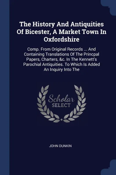 Обложка книги The History And Antiquities Of Bicester, A Market Town In Oxfordshire. Comp. From Original Records ... And Containing Translations Of The Princpal Papers, Charters, &c. In The Kennett's Parochial Antiquities. To Which Is Added An Inquiry Into The, John Dunkin