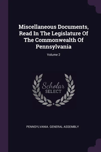 Обложка книги Miscellaneous Documents, Read In The Legislature Of The Commonwealth Of Pennsylvania; Volume 2, Pennsylvania. General Assembly