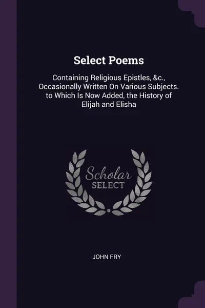 Обложка книги Select Poems. Containing Religious Epistles, &c., Occasionally Written On Various Subjects. to Which Is Now Added, the History of Elijah and Elisha, John Fry