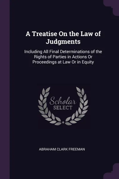 Обложка книги A Treatise On the Law of Judgments. Including All Final Determinations of the Rights of Parties in Actions Or Proceedings at Law Or in Equity, Abraham Clark Freeman