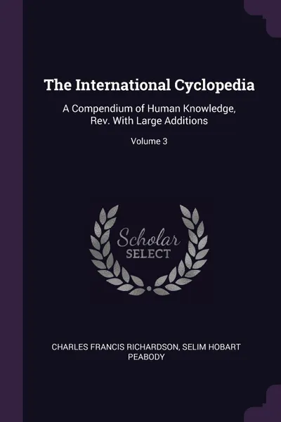 Обложка книги The International Cyclopedia. A Compendium of Human Knowledge, Rev. With Large Additions; Volume 3, Charles Francis Richardson, Selim Hobart Peabody