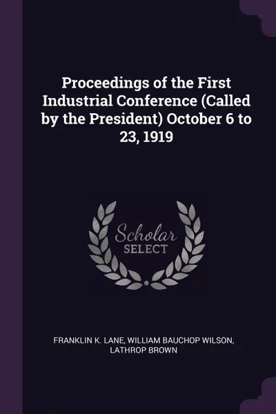 Обложка книги Proceedings of the First Industrial Conference (Called by the President) October 6 to 23, 1919, Franklin K. Lane, William Bauchop Wilson, Lathrop Brown