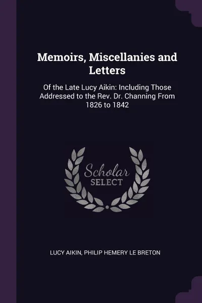 Обложка книги Memoirs, Miscellanies and Letters. Of the Late Lucy Aikin: Including Those Addressed to the Rev. Dr. Channing From 1826 to 1842, Lucy Aikin, Philip Hemery Le Breton