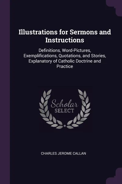 Обложка книги Illustrations for Sermons and Instructions. Definitions, Word-Pictures, Exemplifications, Quotations, and Stories, Explanatory of Catholic Doctrine and Practice, Charles Jerome Callan