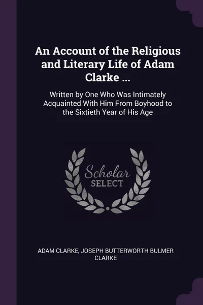 Обложка книги An Account of the Religious and Literary Life of Adam Clarke ... Written by One Who Was Intimately Acquainted With Him From Boyhood to the Sixtieth Year of His Age, Adam Clarke, Joseph Butterworth Bulmer Clarke