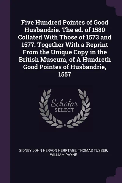 Обложка книги Five Hundred Pointes of Good Husbandrie. The ed. of 1580 Collated With Those of 1573 and 1577. Together With a Reprint From the Unique Copy in the British Museum, of A Hundreth Good Pointes of Husbandrie, 1557, Sidney John Hervon Herrtage, Thomas Tusser, William Payne