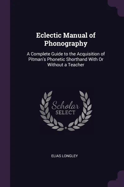 Обложка книги Eclectic Manual of Phonography. A Complete Guide to the Acquisition of Pitman's Phonetic Shorthand With Or Without a Teacher, Elias Longley