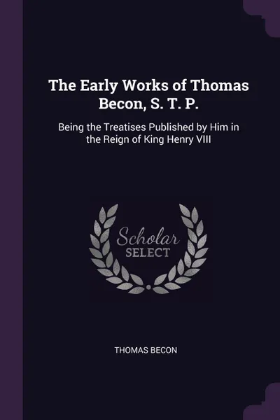 Обложка книги The Early Works of Thomas Becon, S. T. P. Being the Treatises Published by Him in the Reign of King Henry VIII, Thomas Becon