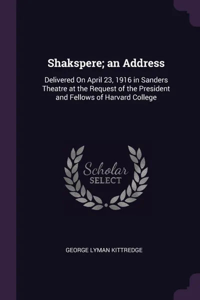 Обложка книги Shakspere; an Address. Delivered On April 23, 1916 in Sanders Theatre at the Request of the President and Fellows of Harvard College, George Lyman Kittredge