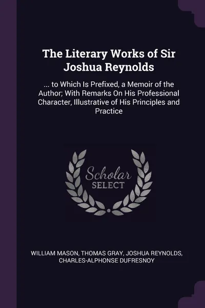 Обложка книги The Literary Works of Sir Joshua Reynolds. ... to Which Is Prefixed, a Memoir of the Author; With Remarks On His Professional Character, Illustrative of His Principles and Practice, William Mason, Thomas Gray, Joshua Reynolds