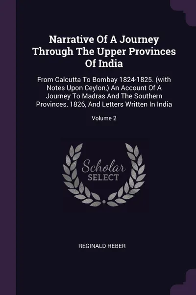 Обложка книги Narrative Of A Journey Through The Upper Provinces Of India. From Calcutta To Bombay 1824-1825. (with Notes Upon Ceylon,) An Account Of A Journey To Madras And The Southern Provinces, 1826, And Letters Written In India; Volume 2, Reginald Heber