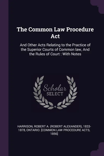 Обложка книги The Common Law Procedure Act. And Other Acts Relating to the Practice of the Superior Courts of Common law, And the Rules of Court : With Notes, Robert A. 1833-1878 Harrison, 185 Ontario. [Common Law Procedure Acts