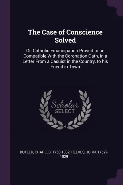 Обложка книги The Case of Conscience Solved. Or, Catholic Emancipation Proved to be Compatible With the Coronation Oath, in a Letter From a Casuist in the Country, to his Friend in Town, Charles Butler, John Reeves