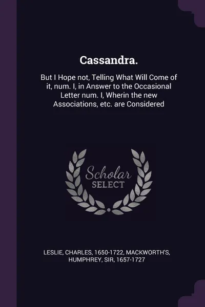 Обложка книги Cassandra. But I Hope not, Telling What Will Come of it, num. I, in Answer to the Occasional Letter num. I, Wherin the new Associations, etc. are Considered, Charles Leslie, Humphrey Mackworth's