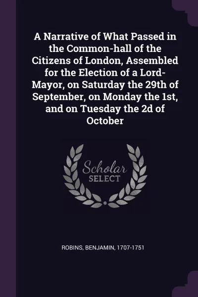 Обложка книги A Narrative of What Passed in the Common-hall of the Citizens of London, Assembled for the Election of a Lord-Mayor, on Saturday the 29th of September, on Monday the 1st, and on Tuesday the 2d of October, Benjamin Robins