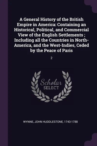 Обложка книги A General History of the British Empire in America. Containing an Historical, Political, and Commercial View of the English Settlements ; Including all the Countries in North-America, and the West-Indies, Ceded by the Peace of Paris: 2, John Huddlestone Wynne