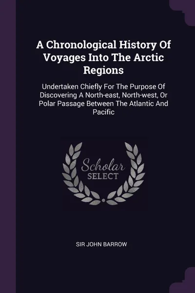 Обложка книги A Chronological History Of Voyages Into The Arctic Regions. Undertaken Chiefly For The Purpose Of Discovering A North-east, North-west, Or Polar Passage Between The Atlantic And Pacific, Sir John Barrow