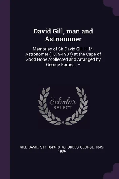 Обложка книги David Gill, man and Astronomer. Memories of Sir David Gill, H.M. Astronomer (1879-1907) at the Cape of Good Hope /collected and Arranged by George Forbes.. --, David Gill, George Forbes