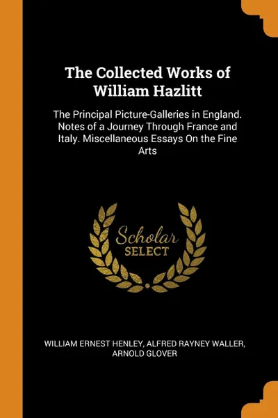 Обложка книги The Collected Works of William Hazlitt. The Principal Picture-Galleries in England. Notes of a Journey Through France and Italy. Miscellaneous Essays On the Fine Arts, William Ernest Henley, Alfred Rayney Waller, Arnold Glover