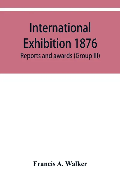 Обложка книги International Exhibition 1876. Reports and awards (Group III), Francis A. Walker