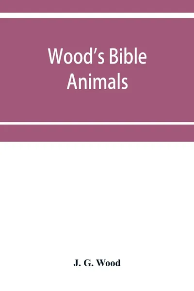 Обложка книги Wood's Bible animals. a description of the habits, structure, and uses of every living creature mentioned in the Scriptures from the Ape to the Coral; and Explaining all those passages in the old and new testaments in which reference is made to be..., J. G. Wood