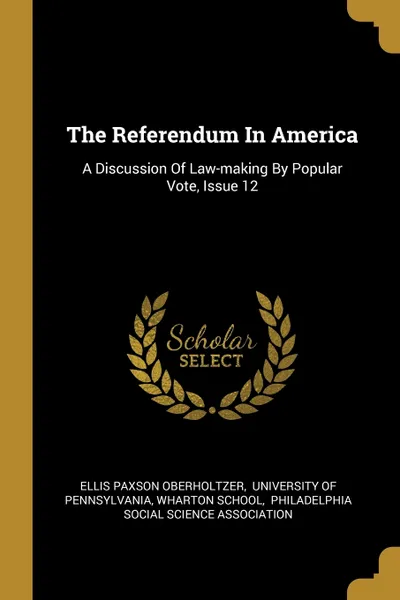 Обложка книги The Referendum In America. A Discussion Of Law-making By Popular Vote, Issue 12, Ellis Paxson Oberholtzer, Wharton School