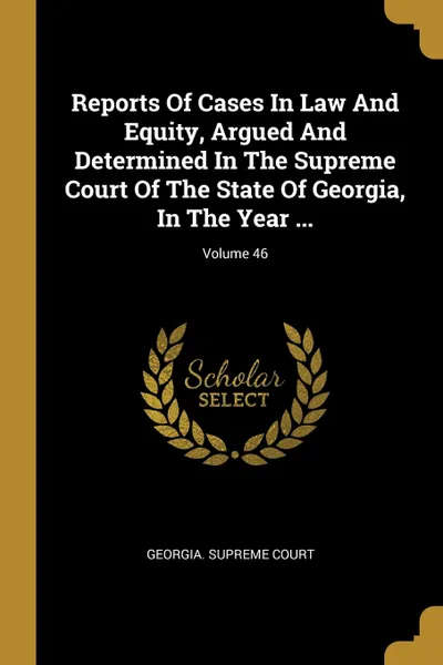 Обложка книги Reports Of Cases In Law And Equity, Argued And Determined In The Supreme Court Of The State Of Georgia, In The Year ...; Volume 46, Georgia. Supreme Court