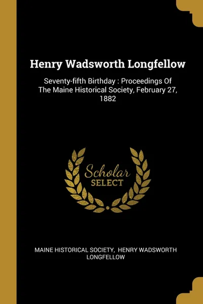 Обложка книги Henry Wadsworth Longfellow. Seventy-fifth Birthday : Proceedings Of The Maine Historical Society, February 27, 1882, Maine Historical Society