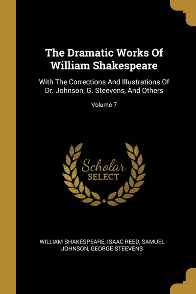 Обложка книги The Dramatic Works Of William Shakespeare. With The Corrections And Illustrations Of Dr. Johnson, G. Steevens, And Others; Volume 7, William Shakespeare, Isaac Reed, Samuel Johnson