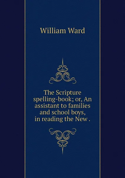 Обложка книги The Scripture spelling-book; or, An assistant to families and school boys, in reading the New ., William Ward