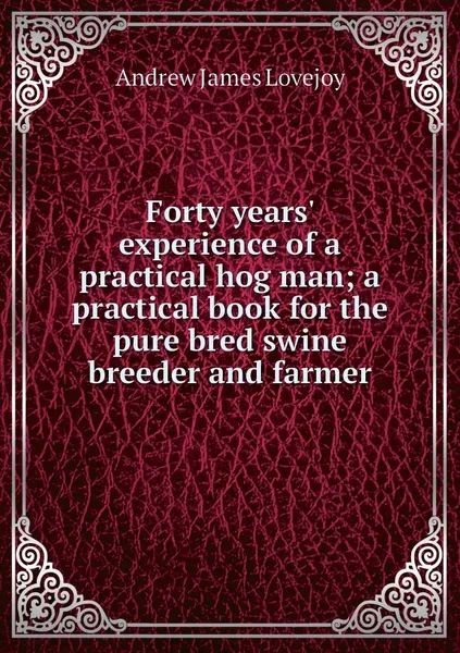 Обложка книги Forty years' experience of a practical hog man; a practical book for the pure bred swine breeder and farmer, Andrew James Lovejoy